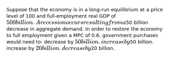 Suppose that the economy is in a long-run equilibrium at a price level of 100 and full-employment real GDP of 500 billion. A recession occurs resulting from a50 billion decrease in aggregate demand. In order to restore the economy to full employment given a MPC of 0.6, government purchases would need to: decrease by 50 billion. increase by50 billion. increase by 20 billion. decrease by20 billion.