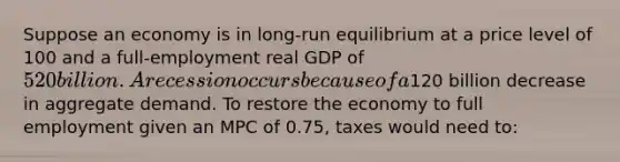 Suppose an economy is in long-run equilibrium at a price level of 100 and a full-employment real GDP of 520 billion. A recession occurs because of a120 billion decrease in aggregate demand. To restore the economy to full employment given an MPC of 0.75, taxes would need to: