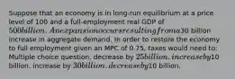 Suppose that an economy is in long-run equilibrium at a price level of 100 and a full-employment real GDP of 500 billion. An expansion occurs resulting from a30 billion increase in aggregate demand. In order to restore the economy to full employment given an MPC of 0.75, taxes would need to: Multiple choice question. decrease by 25 billion. increase by10 billion. increase by 30 billion. decrease by10 billion.