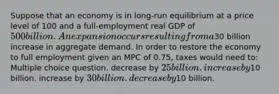 Suppose that an economy is in long-run equilibrium at a price level of 100 and a full-employment real GDP of 500 billion. An expansion occurs resulting from a30 billion increase in aggregate demand. In order to restore the economy to full employment given an MPC of 0.75, taxes would need to: Multiple choice question. decrease by 25 billion. increase by10 billion. increase by 30 billion. decrease by10 billion.