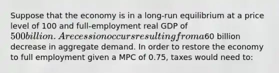 Suppose that the economy is in a long-run equilibrium at a price level of 100 and full-employment real GDP of 500 billion. A recession occurs resulting from a60 billion decrease in aggregate demand. In order to restore the economy to full employment given a MPC of 0.75, taxes would need to: