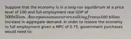 Suppose that the economy is in a long-run equilibrium at a price level of 100 and full-employment real GDP of 500 billion. An expansion occurs resulting from a100 billion increase in aggregate demand. In order to restore the economy to full employment given a MPC of 0.75, government purchases would need to: