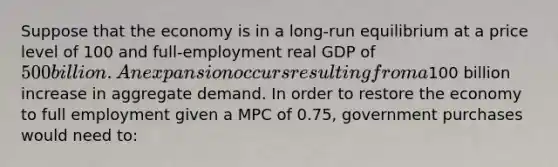 Suppose that the economy is in a long-run equilibrium at a price level of 100 and full-employment real GDP of 500 billion. An expansion occurs resulting from a100 billion increase in aggregate demand. In order to restore the economy to full employment given a MPC of 0.75, government purchases would need to: