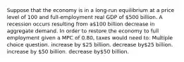 Suppose that the economy is in a long-run equilibrium at a price level of 100 and full-employment real GDP of 500 billion. A recession occurs resulting from a100 billion decrease in aggregate demand. In order to restore the economy to full employment given a MPC of 0.80, taxes would need to: Multiple choice question. increase by 25 billion. decrease by25 billion. increase by 50 billion. decrease by50 billion.