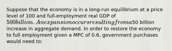 Suppose that the economy is in a long-run equilibrium at a price level of 100 and full-employment real GDP of 500 billion. An expansion occurs resulting from a50 billion increase in aggregate demand. In order to restore the economy to full employment given a MPC of 0.6, government purchases would need to: