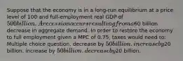 Suppose that the economy is in a long-run equilibrium at a price level of 100 and full-employment real GDP of 500 billion. A recession occurs resulting from a60 billion decrease in aggregate demand. In order to restore the economy to full employment given a MPC of 0.75, taxes would need to: Multiple choice question. decrease by 50 billion. increase by20 billion. increase by 50 billion. decrease by20 billion.