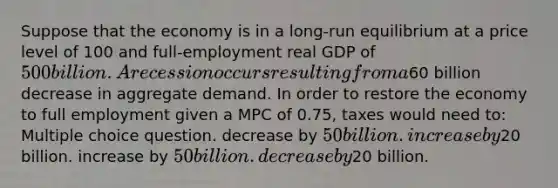 Suppose that the economy is in a long-run equilibrium at a price level of 100 and full-employment real GDP of 500 billion. A recession occurs resulting from a60 billion decrease in aggregate demand. In order to restore the economy to full employment given a MPC of 0.75, taxes would need to: Multiple choice question. decrease by 50 billion. increase by20 billion. increase by 50 billion. decrease by20 billion.