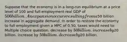 Suppose that the economy is in a long-run equilibrium at a price level of 100 and full-employment real GDP of 500 billion. An expansion occurs resulting from a50 billion increase in aggregate demand. In order to restore the economy to full employment given a MPC of 0.50, taxes would need to: Multiple choice question. decrease by 50 billion. increase by20 billion. increase by 50 billion. decrease by20 billion.