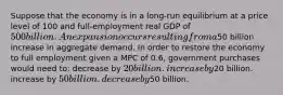 Suppose that the economy is in a long-run equilibrium at a price level of 100 and full-employment real GDP of 500 billion. An expansion occurs resulting from a50 billion increase in aggregate demand. In order to restore the economy to full employment given a MPC of 0.6, government purchases would need to: decrease by 20 billion. increase by20 billion. increase by 50 billion. decrease by50 billion.