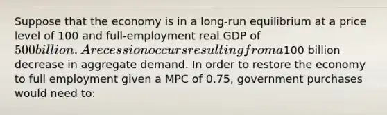 Suppose that the economy is in a long-run equilibrium at a price level of 100 and full-employment real GDP of 500 billion. A recession occurs resulting from a100 billion decrease in aggregate demand. In order to restore the economy to full employment given a MPC of 0.75, government purchases would need to: