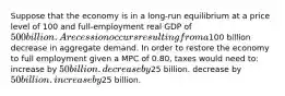 Suppose that the economy is in a long-run equilibrium at a price level of 100 and full-employment real GDP of 500 billion. A recession occurs resulting from a100 billion decrease in aggregate demand. In order to restore the economy to full employment given a MPC of 0.80, taxes would need to: increase by 50 billion. decrease by25 billion. decrease by 50 billion. increase by25 billion.