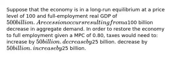 Suppose that the economy is in a long-run equilibrium at a price level of 100 and full-employment real GDP of 500 billion. A recession occurs resulting from a100 billion decrease in aggregate demand. In order to restore the economy to full employment given a MPC of 0.80, taxes would need to: increase by 50 billion. decrease by25 billion. decrease by 50 billion. increase by25 billion.