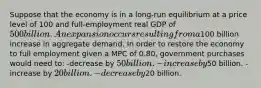 Suppose that the economy is in a long-run equilibrium at a price level of 100 and full-employment real GDP of 500 billion. An expansion occurs resulting from a100 billion increase in aggregate demand. In order to restore the economy to full employment given a MPC of 0.80, government purchases would need to: -decrease by 50 billion. -increase by50 billion. -increase by 20 billion. -decrease by20 billion.