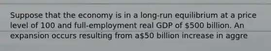 Suppose that the economy is in a long-run equilibrium at a price level of 100 and full-employment real GDP of 500 billion. An expansion occurs resulting from a50 billion increase in aggre