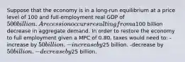 Suppose that the economy is in a long-run equilibrium at a price level of 100 and full-employment real GDP of 500 billion. A recession occurs resulting from a100 billion decrease in aggregate demand. In order to restore the economy to full employment given a MPC of 0.80, taxes would need to: -increase by 50 billion. -increase by25 billion. -decrease by 50 billion. -decrease by25 billion.