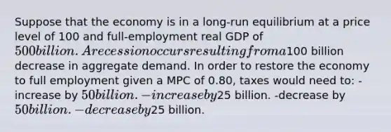 Suppose that the economy is in a long-run equilibrium at a price level of 100 and full-employment real GDP of 500 billion. A recession occurs resulting from a100 billion decrease in aggregate demand. In order to restore the economy to full employment given a MPC of 0.80, taxes would need to: -increase by 50 billion. -increase by25 billion. -decrease by 50 billion. -decrease by25 billion.