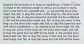 Suppose the economy is in long-run equilibrium. If there is a shar increase in the minimum wage as well as an increase in taxes, then in the short run, real GDP will... a. rise and the price level might rise, fall, or stay the same. In the long run, the price level might rise, fall, or stay the same but real GDP will be unaffected. b. fall and the price level might rise, fall, or stay the same. In the long run, the price level might rise, fall, or stay the same but real GDP will be unaffected. c. rise and the price level might rise, fall, or stay the same. In the long run, the price level might rise, fall, or stay the same but real GDP will be lower. d. fall and the price level might rise, fall, or stay the same. In the long run, the price level might rise, fall, or stay the same but real GDP will be lower.