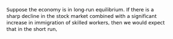 Suppose the economy is in long-run equilibrium. If there is a sharp decline in the stock market combined with a significant increase in immigration of skilled workers, then we would expect that in the short run,