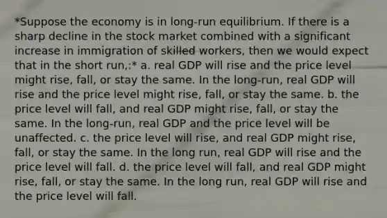 *Suppose the economy is in long-run equilibrium. If there is a sharp decline in the stock market combined with a significant increase in immigration of skilled workers, then we would expect that in the short run,:* a. real GDP will rise and the price level might rise, fall, or stay the same. In the long-run, real GDP will rise and the price level might rise, fall, or stay the same. b. the price level will fall, and real GDP might rise, fall, or stay the same. In the long-run, real GDP and the price level will be unaffected. c. the price level will rise, and real GDP might rise, fall, or stay the same. In the long run, real GDP will rise and the price level will fall. d. the price level will fall, and real GDP might rise, fall, or stay the same. In the long run, real GDP will rise and the price level will fall.