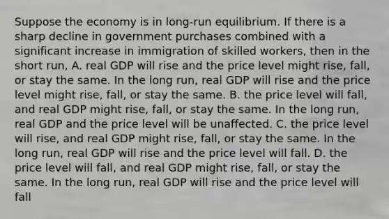 Suppose the economy is in long-run equilibrium. If there is a sharp decline in government purchases combined with a significant increase in immigration of skilled workers, then in the short run, A. real GDP will rise and the price level might rise, fall, or stay the same. In the long run, real GDP will rise and the price level might rise, fall, or stay the same. B. the price level will fall, and real GDP might rise, fall, or stay the same. In the long run, real GDP and the price level will be unaffected. C. the price level will rise, and real GDP might rise, fall, or stay the same. In the long run, real GDP will rise and the price level will fall. D. the price level will fall, and real GDP might rise, fall, or stay the same. In the long run, real GDP will rise and the price level will fall