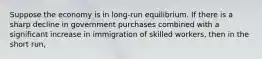 Suppose the economy is in long-run equilibrium. If there is a sharp decline in government purchases combined with a significant increase in immigration of skilled workers, then in the short run,