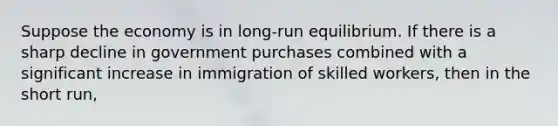 Suppose the economy is in long-run equilibrium. If there is a sharp decline in government purchases combined with a significant increase in immigration of skilled workers, then in the short run,