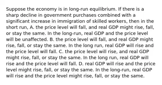 Suppose the economy is in long-run equilibrium. If there is a sharp decline in government purchases combined with a significant increase in immigration of skilled workers, then in the short run, A. the price level will fall, and real GDP might rise, fall, or stay the same. In the long-run, real GDP and the price level will be unaffected. B. the price level will fall, and real GDP might rise, fall, or stay the same. In the long run, real GDP will rise and the price level will fall. C. the price level will rise, and real GDP might rise, fall, or stay the same. In the long run, real GDP will rise and the price level will fall. D. real GDP will rise and the price level might rise, fall, or stay the same. In the long-run, real GDP will rise and the price level might rise, fall, or stay the same.