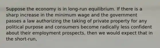 Suppose the economy is in long-run equilibrium. If there is a sharp increase in the minimum wage and the government passes a law authorizing the taking of private property for any political purpose and consumers become radically less confident about their employment prospects, then we would expect that in the short-run,