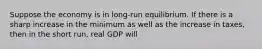 Suppose the economy is in long-run equilibrium. If there is a sharp increase in the minimum as well as the increase in taxes, then in the short run, real GDP will