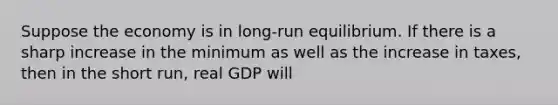 Suppose the economy is in long-run equilibrium. If there is a sharp increase in the minimum as well as the increase in taxes, then in the short run, real GDP will