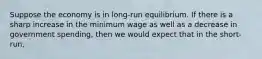 Suppose the economy is in long-run equilibrium. If there is a sharp increase in the minimum wage as well as a decrease in government spending, then we would expect that in the short-run,