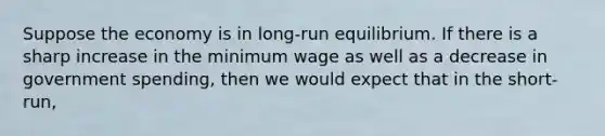 Suppose the economy is in long-run equilibrium. If there is a sharp increase in the minimum wage as well as a decrease in government spending, then we would expect that in the short-run,