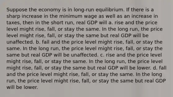 Suppose the economy is in long-run equilibrium. If there is a sharp increase in the minimum wage as well as an increase in taxes, then in the short run, real GDP will a. rise and the price level might rise, fall, or stay the same. In the long run, the price level might rise, fall, or stay the same but real GDP will be unaffected. b. fall and the price level might rise, fall, or stay the same. In the long run, the price level might rise, fall, or stay the same but real GDP will be unaffected. c. rise and the price level might rise, fall, or stay the same. In the long run, the price level might rise, fall, or stay the same but real GDP will be lower. d. fall and the price level might rise, fall, or stay the same. In the long run, the price level might rise, fall, or stay the same but real GDP will be lower.