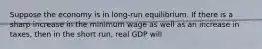 Suppose the economy is in long-run equilibrium. If there is a sharp increase in the minimum wage as well as an increase in taxes, then in the short run, real GDP will