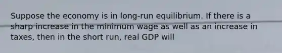 Suppose the economy is in long-run equilibrium. If there is a sharp increase in the minimum wage as well as an increase in taxes, then in the short run, real GDP will