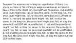 Suppose the economy is in long-run equilibrium. If there is a sharp increase in the minimum wage as well as an increase in taxes, then in the short run, real GDP will Answers:a. rise and the price level might rise, fall, or stay the same. In the long run, the price level might rise, fall, or stay the same but real GDP will be lower. b. rise and the price level might rise, fall, or stay the same. In the long run, the price level might rise, fall, or stay the same but real GDP will be unaffected. c. fall and the price level might rise, fall, or stay the same. In the long run, the price level might rise, fall, or stay the same but real GDP will be unaffected. d. fall and the price level might rise, fall, or stay the same. In the long run, the price level might rise, fall, or stay the same but real GDP will be lower.