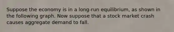 Suppose the economy is in a long-run equilibrium, as shown in the following graph. Now suppose that a stock market crash causes aggregate demand to fall.