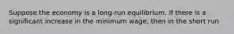 Suppose the economy is a long-run equilibrium. If there is a significant increase in the minimum wage, then in the short run