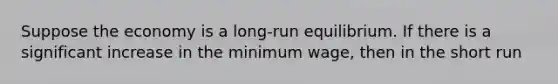 Suppose the economy is a long-run equilibrium. If there is a significant increase in the minimum wage, then in the short run