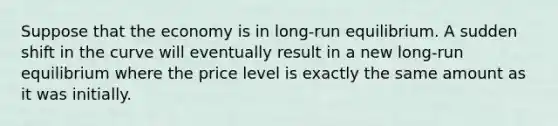 Suppose that the economy is in long-run equilibrium. A sudden shift in the curve will eventually result in a new long-run equilibrium where the price level is exactly the same amount as it was initially.