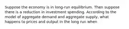 Suppose the economy is in long-run equilibrium. Then suppose there is a reduction in investment spending. According to the model of aggregate demand and aggregate supply, what happens to prices and output in the long run when