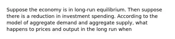 Suppose the economy is in long-run equilibrium. Then suppose there is a reduction in investment spending. According to the model of aggregate demand and aggregate supply, what happens to prices and output in the long run when