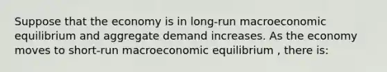 Suppose that the economy is in long-run macroeconomic equilibrium and aggregate demand increases. As the economy moves to short-run macroeconomic equilibrium , there is: