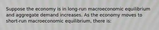 Suppose the economy is in long-run macroeconomic equilibrium and aggregate demand increases. As the economy moves to short-run macroeconomic equilibrium, there is: