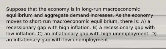 Suppose that the economy is in long-run macroeconomic equilibrium and aggregate demand increases. As the economy moves to short-run macroeconomic equilibrium, there is: A) a recessionary gap with high inflation. B) a recessionary gap with low inflation. C) an inflationary gap with high unemployment. D) an inflationary gap with low unemployment.