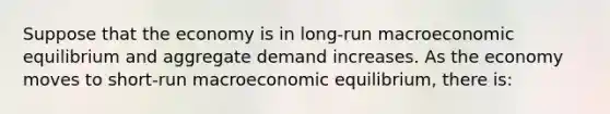 Suppose that the economy is in long-run macroeconomic equilibrium and aggregate demand increases. As the economy moves to short-run macroeconomic equilibrium, there is: