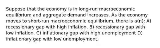 Suppose that the economy is in long-run macroeconomic equilibrium and aggregate demand increases. As the economy moves to short-run macroeconomic equilibrium, there is a(n): A) recessionary gap with high inflation. B) recessionary gap with low inflation. C) inflationary gap with high unemployment D) inflationary gap with low unemployment.