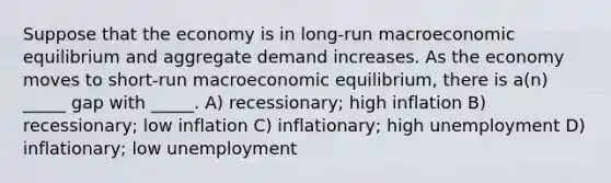 Suppose that the economy is in long-run macroeconomic equilibrium and aggregate demand increases. As the economy moves to short-run macroeconomic equilibrium, there is a(n) _____ gap with _____. A) recessionary; high inflation B) recessionary; low inflation C) inflationary; high unemployment D) inflationary; low unemployment