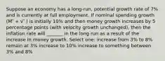 Suppose an economy has a long-run, potential growth rate of 7% and is currently at full employment. If nominal spending growth (M ⃗ + v ⃗ ) is initially 10% and then money growth increases by 5 percentage points (with velocity growth unchanged), then the inflation rate will _______ in the long run as a result of the increase in money growth. Select one: increase from 3% to 8% remain at 3% increase to 10% increase to something between 3% and 8%