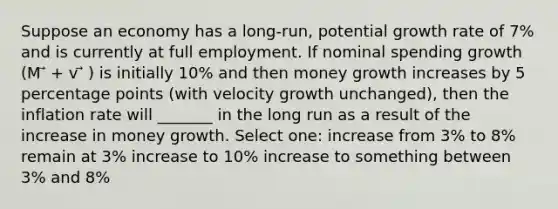 Suppose an economy has a long-run, potential growth rate of 7% and is currently at full employment. If nominal spending growth (M ⃗ + v ⃗ ) is initially 10% and then money growth increases by 5 percentage points (with velocity growth unchanged), then the inflation rate will _______ in the long run as a result of the increase in money growth. Select one: increase from 3% to 8% remain at 3% increase to 10% increase to something between 3% and 8%